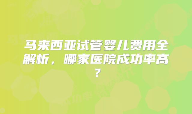 马来西亚试管婴儿费用全解析,哪家医院成功率高?