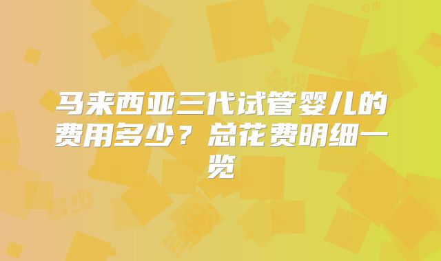 马来西亚三代试管婴儿的费用多少?总花费明细一览