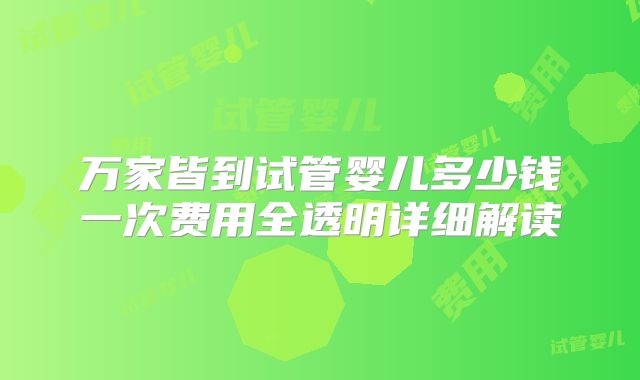 万家皆到试管婴儿多少钱一次费用全透明详细解读