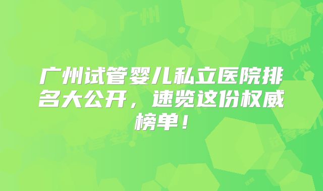 广州试管婴儿私立医院排名大公开,速览这份权威榜单!