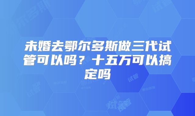 未婚去鄂尔多斯做三代试管可以吗?十五万可以搞定吗