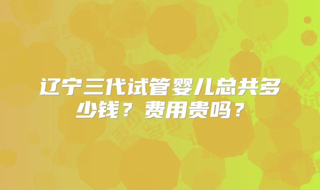 辽宁三代试管婴儿总共多少钱？费用贵吗？