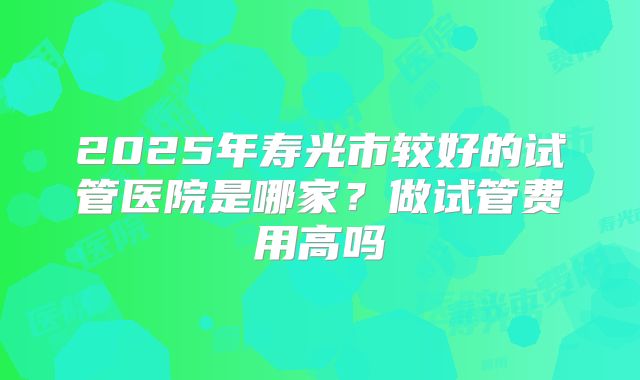 2025年寿光市较好的试管医院是哪家？做试管费用高吗