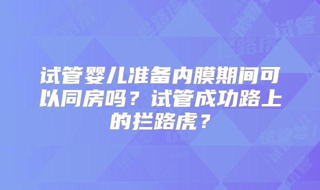 试管婴儿准备内膜期间可以同房吗？试管成功路上的拦路虎？