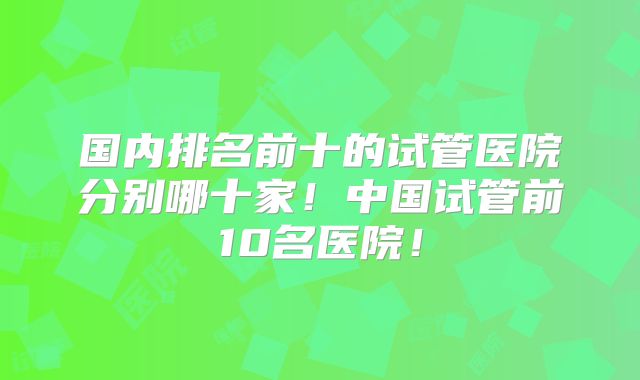 国内排名前十的试管医院分别哪十家!中国试管前10名医院!