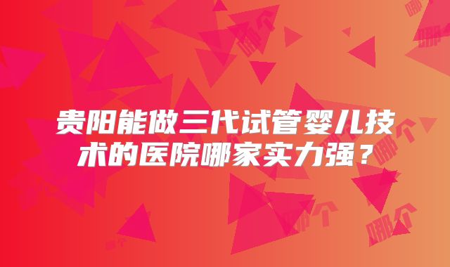 贵阳能做三代试管婴儿技术的医院哪家实力强?
