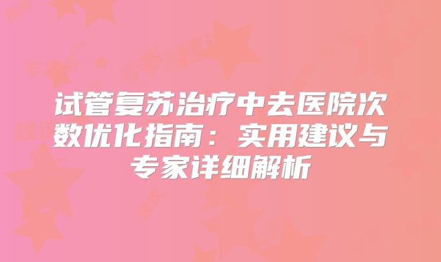 试管复苏治疗中去医院次数优化指南：实用建议与专家详细解析