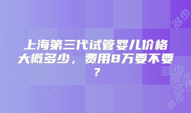 上海第三代试管婴儿价格大概多少，费用8万要不要？