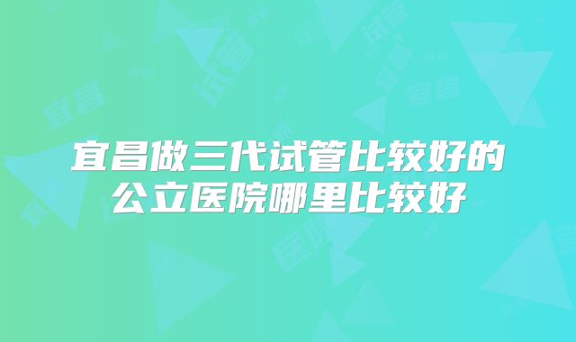 宜昌做三代试管比较好的公立医院哪里比较好