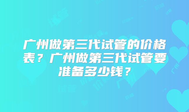 广州做第三代试管的价格表？广州做第三代试管要准备多少钱？