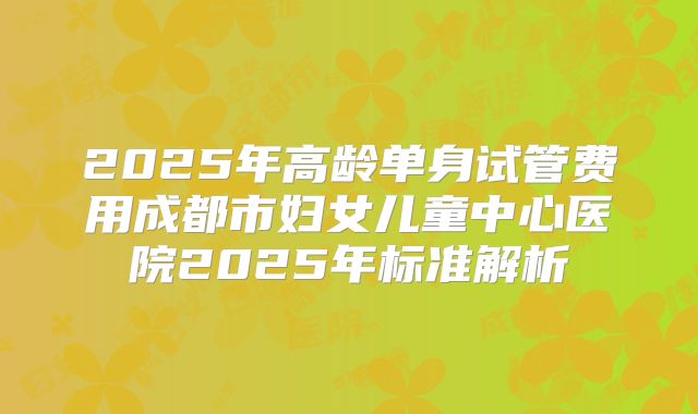 2025年高龄单身试管费用成都市妇女儿童中心医院2025年标准解析
