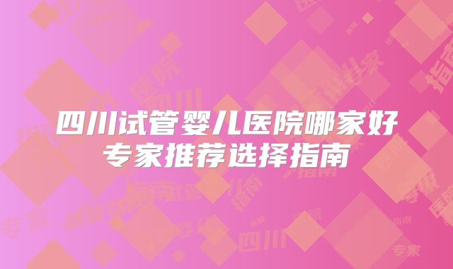 四川试管婴儿医院哪家好专家推荐选择指南
