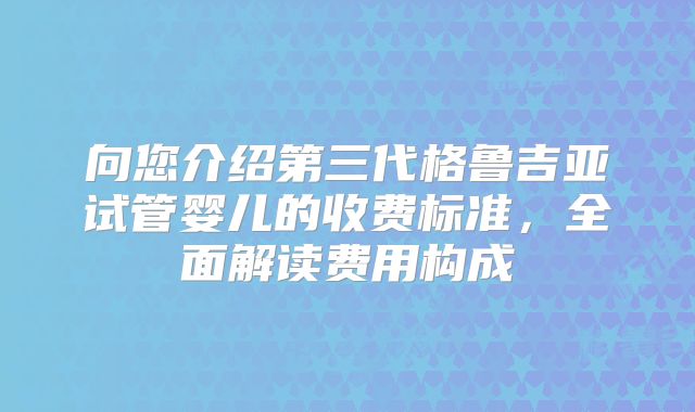 向您介绍第三代格鲁吉亚试管婴儿的收费标准,全面解读费用构成