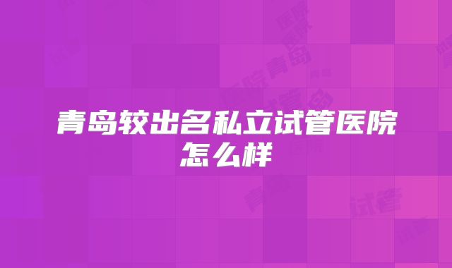 青岛较出名私立试管医院怎么样
