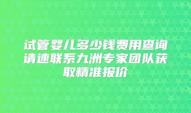 试管婴儿多少钱费用查询请速联系九洲专家团队获取精准报价