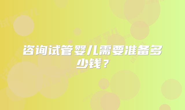咨询试管婴儿需要准备多少钱？
