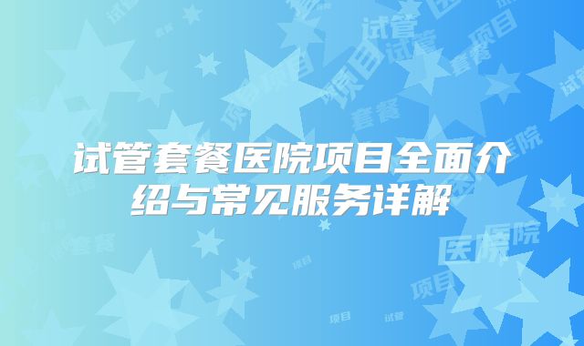 试管套餐医院项目全面介绍与常见服务详解