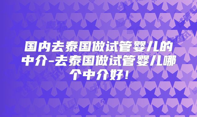 国内去泰国做试管婴儿的中介-去泰国做试管婴儿哪个中介好！