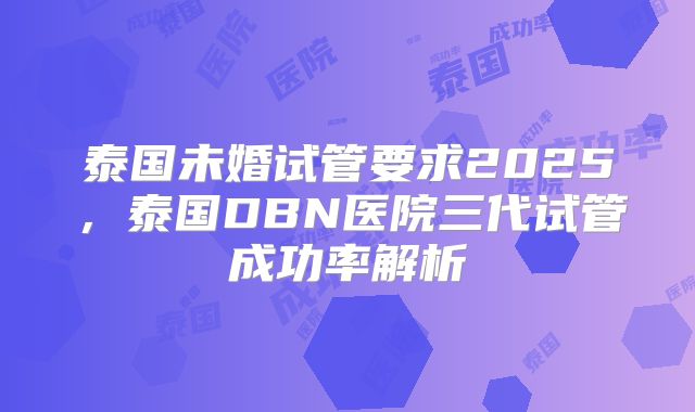 泰国未婚试管要求2025，泰国DBN医院三代试管成功率解析