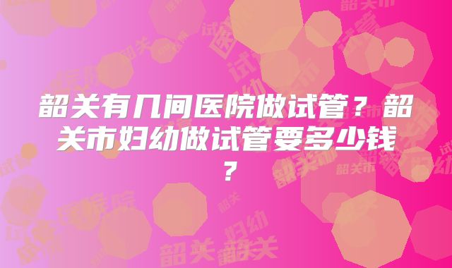 韶关有几间医院做试管?韶关市妇幼做试管要多少钱?
