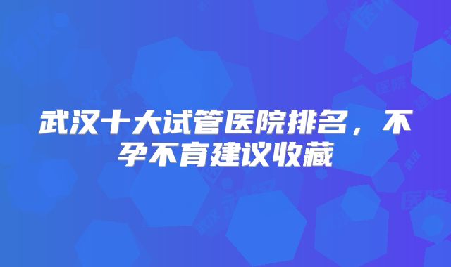 武汉十大试管医院排名,不孕不育建议收藏