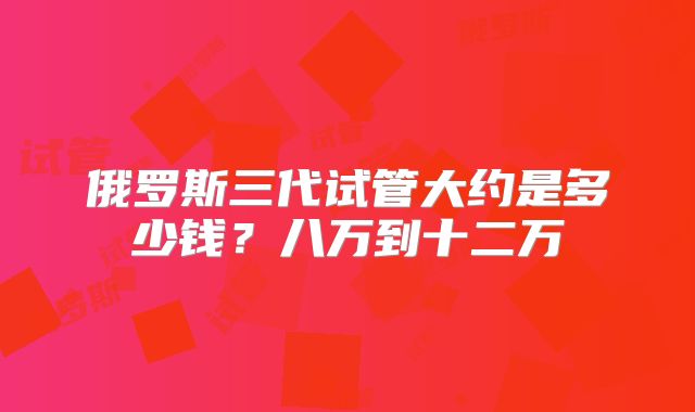 俄罗斯三代试管大约是多少钱?八万到十二万