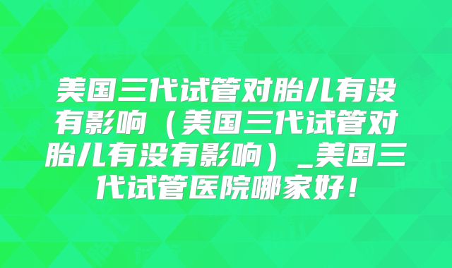 美国三代试管对胎儿有没有影响(美国三代试管对胎儿有没有影响)_美国三代试管医院哪家好!