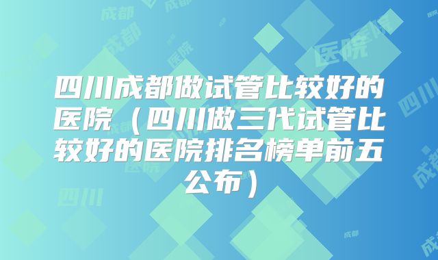 四川成都做试管比较好的医院（四川做三代试管比较好的医院排名榜单前五公布）