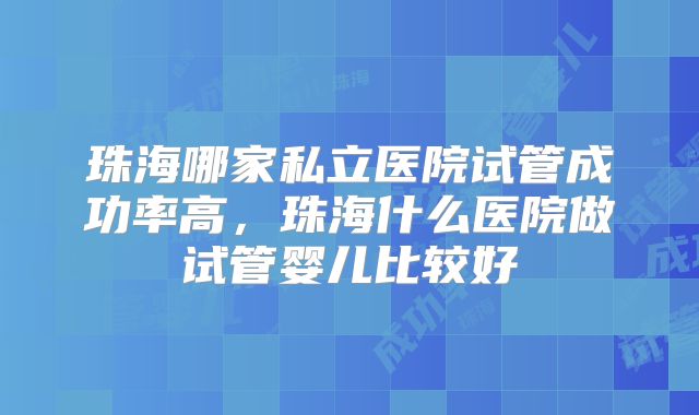 珠海哪家私立医院试管成功率高，珠海什么医院做试管婴儿比较好