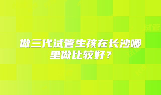 做三代试管生孩在长沙哪里做比较好?