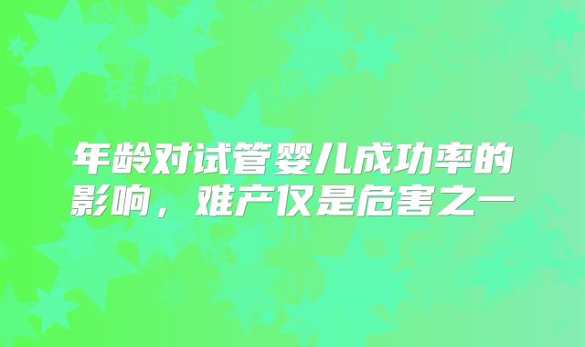 年龄对试管婴儿成功率的影响,难产仅是危害之一