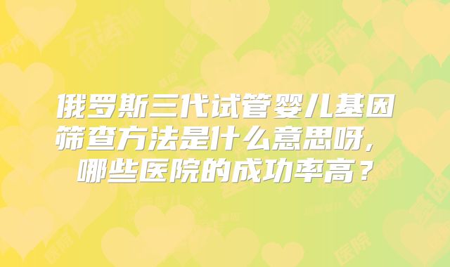 俄罗斯三代试管婴儿基因筛查方法是什么意思呀, 哪些医院的成功率高?