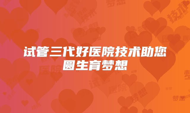 试管三代好医院技术助您圆生育梦想
