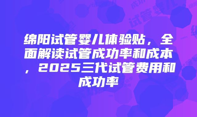 绵阳试管婴儿体验贴,全面解读试管成功率和成本,2025三代试管费用和成功率