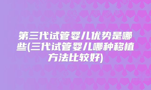 第三代试管婴儿优势是哪些(三代试管婴儿哪种移植方法比较好)