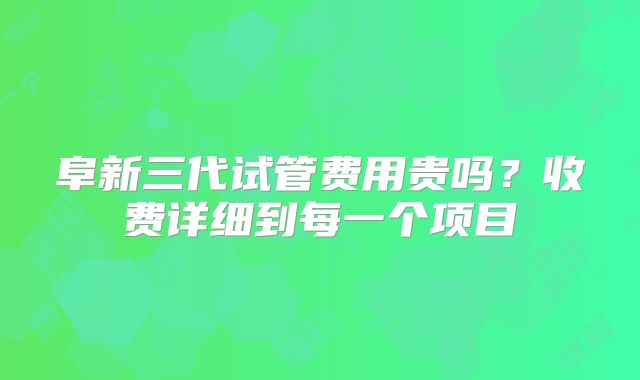 阜新三代试管费用贵吗？收费详细到每一个项目