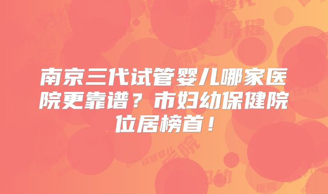 南京三代试管婴儿哪家医院更靠谱？市妇幼保健院位居榜首！