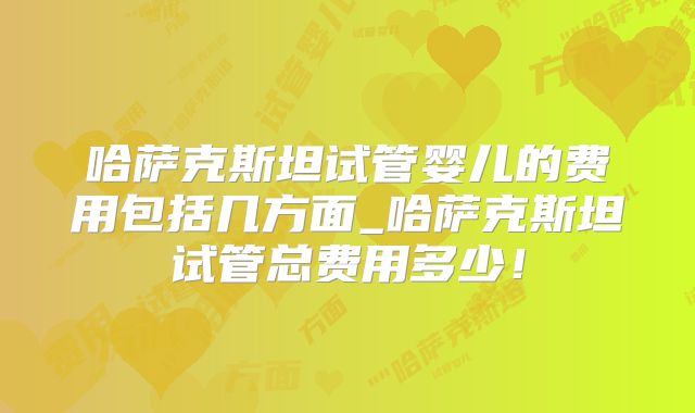 哈萨克斯坦试管婴儿的费用包括几方面_哈萨克斯坦试管总费用多少!