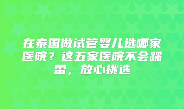 在泰国做试管婴儿选哪家医院?这五家医院不会踩雷,放心挑选