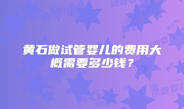黄石做试管婴儿的费用大概需要多少钱?