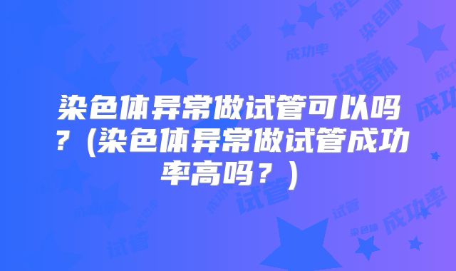 染色体异常做试管可以吗?(染色体异常做试管成功率高吗?)