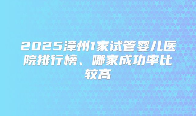 2025漳州1家试管婴儿医院排行榜、哪家成功率比较高