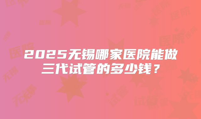 2025无锡哪家医院能做三代试管的多少钱?