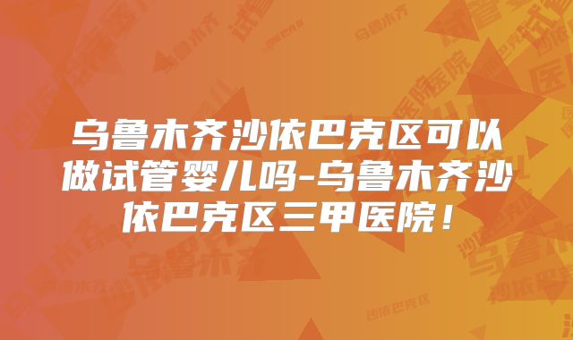 乌鲁木齐沙依巴克区可以做试管婴儿吗-乌鲁木齐沙依巴克区三甲医院！