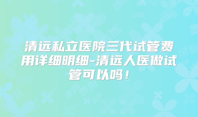 清远私立医院三代试管费用详细明细-清远人医做试管可以吗!