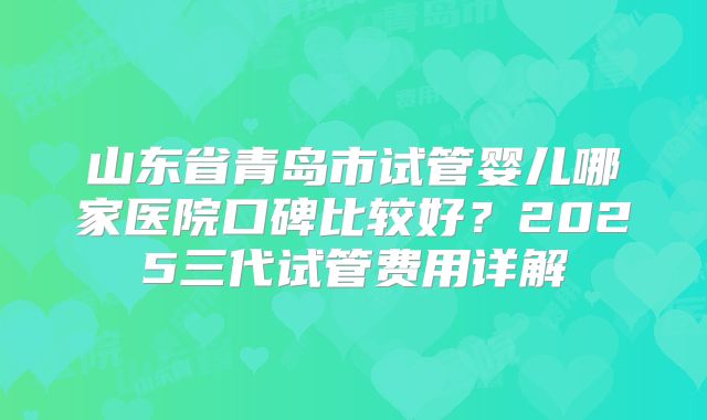 山东省青岛市试管婴儿哪家医院口碑比较好?2025三代试管费用详解