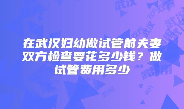 在武汉妇幼做试管前夫妻双方检查要花多少钱?做试管费用多少