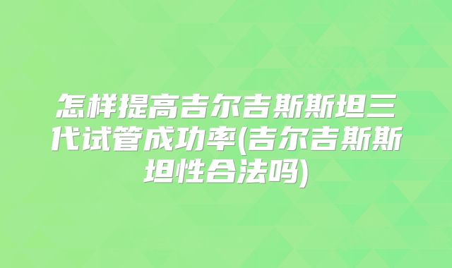 怎样提高吉尔吉斯斯坦三代试管成功率(吉尔吉斯斯坦性合法吗)