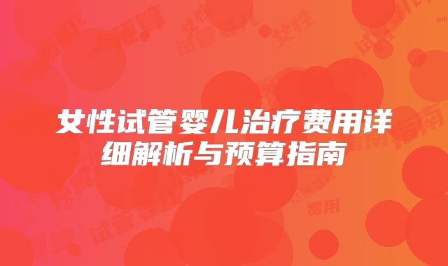 女性试管婴儿治疗费用详细解析与预算指南