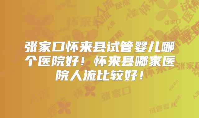 张家口怀来县试管婴儿哪个医院好!怀来县哪家医院人流比较好!